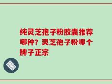 纯灵芝孢子粉胶囊推荐哪种？灵芝孢子粉哪个牌子正宗