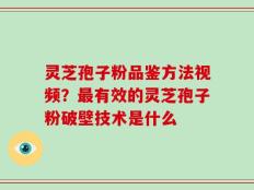 灵芝孢子粉品鉴方法视频？最有效的灵芝孢子粉破壁技术是什么
