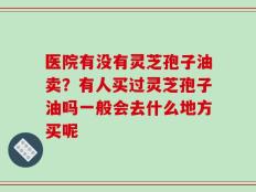 医院有没有灵芝孢子油卖？有人买过灵芝孢子油吗一般会去什么地方买呢