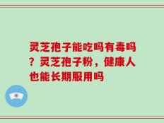 灵芝孢子能吃吗有毒吗？灵芝孢子粉，健康人也能长期服用吗