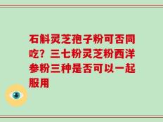 石斛灵芝孢子粉可否同吃？三七粉灵芝粉西洋参粉三种是否可以一起服用