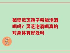 破壁灵芝孢子粉能泡酒喝吗？灵芝泡酒喝真的对身体有好处吗