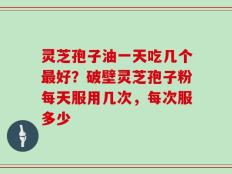 灵芝孢子油一天吃几个最好？破壁灵芝孢子粉每天服用几次，每次服多少