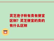 灵芝孢子粉有贵有便宜区别？灵芝便宜的贵的有什么区别