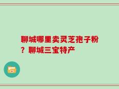 聊城哪里卖灵芝孢子粉？聊城三宝特产