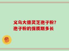 义乌大德灵芝孢子粉？孢子粉的保质期多长