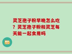 灵芝孢子粉早晚怎么吃？灵芝孢子粉和灵芝每天能一起食用吗