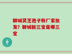 聊城灵芝孢子粉厂家批发？聊城新三宝是哪三宝