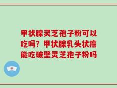 甲状腺灵芝孢子粉可以吃吗？甲状腺乳头状癌能吃破壁灵芝孢子粉吗