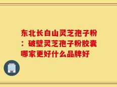 东北长白山灵芝孢子粉：破壁灵芝孢子粉胶囊哪家更好什么品牌好