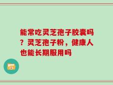 能常吃灵芝孢子胶囊吗？灵芝孢子粉，健康人也能长期服用吗