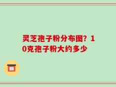 灵芝孢子粉分布图？10克孢子粉大约多少