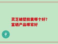 灵芝破壁胶囊哪个好？富硒产品哪家好