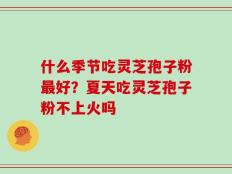 什么季节吃灵芝孢子粉最好？夏天吃灵芝孢子粉不上火吗