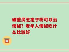 破壁灵芝孢子粉可以治便秘？老年人便秘吃什么比较好
