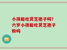 小孩能吃灵芝孢子吗？六岁小孩能吃灵芝孢子粉吗
