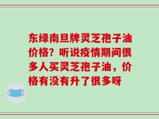 东绿南旦牌灵芝孢子油价格？听说疫情期间很多人买灵芝孢子油，价格有没有升了很多呀