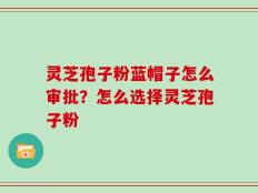 灵芝孢子粉蓝帽子怎么审批？怎么选择灵芝孢子粉