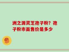 洲之源灵芝孢子粉？孢子粉市面售价是多少