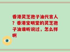 香港灵芝孢子油代言人？香港宝明堂的灵芝孢子油谁听说过，怎么样啊