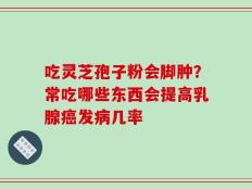 吃灵芝孢子粉会脚肿？常吃哪些东西会提高乳腺癌发病几率