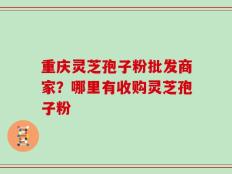 重庆灵芝孢子粉批发商家？哪里有收购灵芝孢子粉