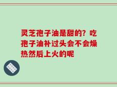 灵芝孢子油是甜的？吃孢子油补过头会不会燥热然后上火的呢