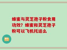 蜂蜜与灵芝孢子粉食用功效？蜂蜜和灵芝孢子粉可以飞机托运么