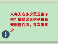 人每天吃多少灵芝孢子粉？破壁灵芝孢子粉每天服用几次，每次服多少