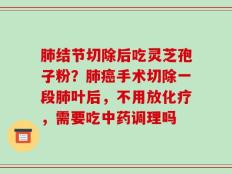 肺结节切除后吃灵芝孢子粉？肺癌手术切除一段肺叶后，不用放化疗，需要吃中药调理吗