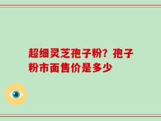 超细灵芝孢子粉？孢子粉市面售价是多少
