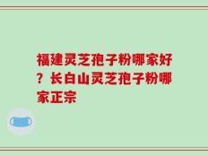 福建灵芝孢子粉哪家好？长白山灵芝孢子粉哪家正宗
