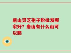 唐山灵芝孢子粉批发哪家好？唐山有什么山可以爬