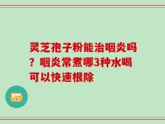 灵芝孢子粉能治咽炎吗？咽炎常煮哪3种水喝可以快速根除