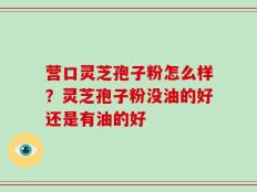 营口灵芝孢子粉怎么样？灵芝孢子粉没油的好还是有油的好