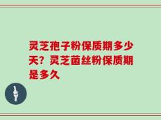 灵芝孢子粉保质期多少天？灵芝菌丝粉保质期是多久