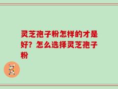 灵芝孢子粉怎样的才是好？怎么选择灵芝孢子粉