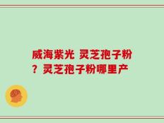 威海紫光 灵芝孢子粉？灵芝孢子粉哪里产
