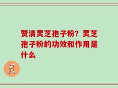 赞清灵芝孢子粉？灵芝孢子粉的功效和作用是什么