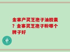 金寨产灵芝孢子油胶囊？金寨灵芝孢子粉哪个牌子好