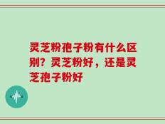 灵芝粉孢子粉有什么区别？灵芝粉好，还是灵芝孢子粉好