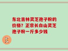 东北吉林灵芝孢子粉的价格？正宗长白山灵芝孢子粉一斤多少钱