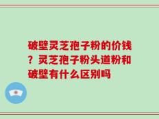 破壁灵芝孢子粉的价钱？灵芝孢子粉头道粉和破壁有什么区别吗