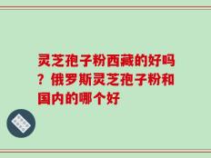 灵芝孢子粉西藏的好吗？俄罗斯灵芝孢子粉和国内的哪个好