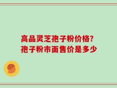 高品灵芝孢子粉价格？孢子粉市面售价是多少