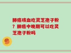 肺癌咳血吃灵芝孢子粉？肺癌中晚期可以吃灵芝孢子粉吗