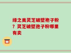 绿之美灵芝破壁袍子粉？灵芝破壁孢子粉哪里有卖