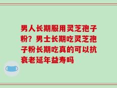 男人长期服用灵芝孢子粉？男士长期吃灵芝孢子粉长期吃真的可以抗衰老延年益寿吗