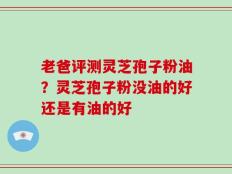 老爸评测灵芝孢子粉油？灵芝孢子粉没油的好还是有油的好