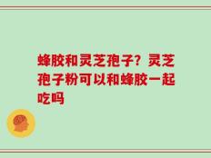 蜂胶和灵芝孢子？灵芝孢子粉可以和蜂胶一起吃吗
